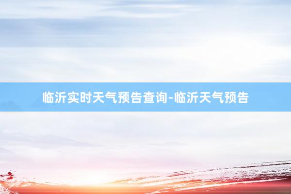临沂实时天气预告查询-临沂天气预告